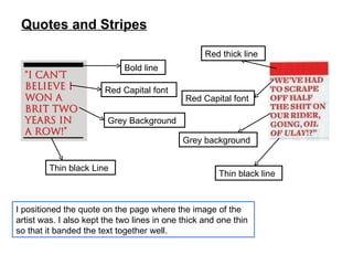 Quotes and Stripes I positioned the quote on the page where the image of the artist was. I also kept the two lines in one thick and one thin so that it banded the text together well. Red thick line Red Capital font Grey background Thin black line Thin black Line Grey Background Red Capital font Bold line 