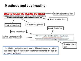 Masthead and sub-heading I decided to make the masthead a different colour from the sub-heading as it stands out clearer and catches the eye of my target audience. Red Capital bold font Smaller black font Black Bold font Line separation White Background Line separation White background Black smaller font 