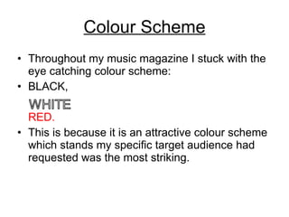 Colour Scheme Throughout my music magazine I stuck with the eye catching colour scheme: BLACK, RED. This is because it is an attractive colour scheme which stands my specific target audience had requested was the most striking. 