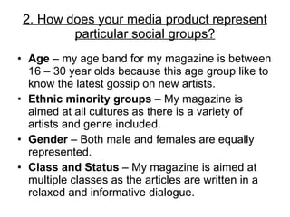Age  – my age band for my magazine is between 16 – 30 year olds because this age group like to know the latest gossip on new artists. Ethnic minority groups  – My magazine is aimed at all cultures as there is a variety of artists and genre included. Gender  – Both male and females are equally represented.  Class and Status  – My magazine is aimed at multiple classes as the articles are written in a relaxed and informative dialogue. 2. How does your media product represent particular social groups? 