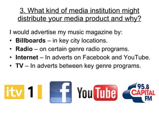 3. What kind of media institution might distribute your media product and why? I would advertise my music magazine by: Billboards  – in key city locations. Radio  – on certain genre radio programs.  Internet  – In adverts on Facebook and YouTube. TV  – In adverts between key genre programs. 