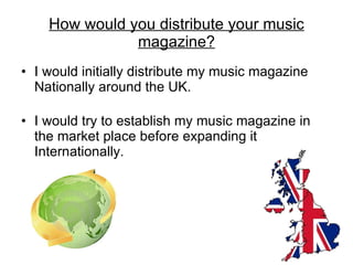 I would initially distribute my music magazine Nationally around the UK. I would try to establish my music magazine in the market place before expanding it Internationally. How would you distribute your music magazine? 