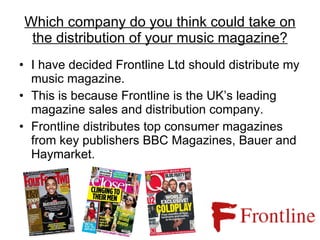 Which company do you think could take on the distribution of your music magazine? I have decided Frontline Ltd should distribute my music magazine. This is because Frontline is the UK’s leading magazine sales and distribution company. Frontline distributes top consumer magazines from key publishers BBC Magazines, Bauer and Haymarket. 