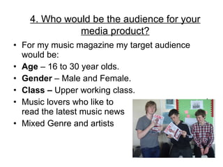 For my music magazine my target audience would be: Age  – 16 to 30 year olds. Gender  – Male and Female. Class –  Upper working class. Music lovers who like to  read read the latest music news Mixed Genre and artists  4. Who would be the audience for your media product? 