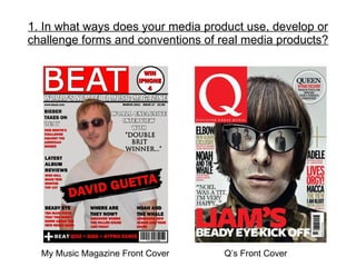 1. In what ways does your media product use, develop or challenge forms and conventions of real media products? My Music Magazine Front Cover   Q’s Front Cover 
