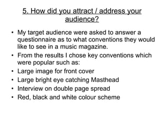My target audience were asked to answer a questionnaire as to what conventions they would like to see in a music magazine. From the results I chose key conventions which were popular such as: Large image for front cover Large bright eye catching Masthead Interview on double page spread Red, black and white colour scheme 5. How did you attract / address your audience? 