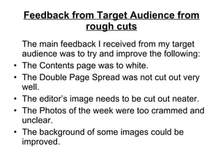 Feedback from Target Audience from rough cuts The main feedback I received from my target audience was to try and improve the following: The Contents page was to white. The Double Page Spread was not cut out very well. The editor’s image needs to be cut out neater. The Photos of the week were too crammed and unclear. The background of some images could be improved. 