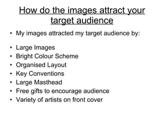 How do the images attract your target audience My images attracted my target audience by: Large Images Bright Colour Scheme Organised Layout Key Conventions Large Masthead Free gifts to encourage audience Variety of artists on front cover 