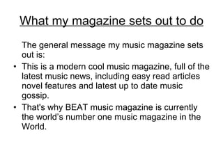 What my magazine sets out to do The general message my music magazine sets out is: This is a modern cool music magazine, full of the latest music news, including easy read articles novel features and latest up to date music gossip.  That's why BEAT music magazine is currently the world’s number one music magazine in the World. 