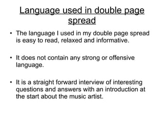 Language used in double page spread The language I used in my double page spread is easy to read, relaxed and informative. It does not contain any strong or offensive language. It is a straight forward interview of interesting questions and answers with an introduction at the start about the music artist. 