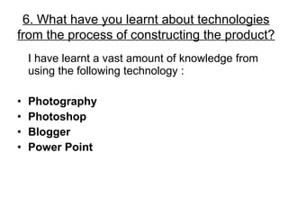 I have learnt a vast amount of knowledge from using the following technology : Photography Photoshop Blogger Power Point 6. What have you learnt about technologies from the process of constructing the product? 
