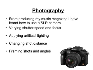 From producing my music magazine I have learnt how to use a SLR camera.  Varying shutter speed and focus Applying artificial lighting Changing shot distance Framing shots and angles Photography 