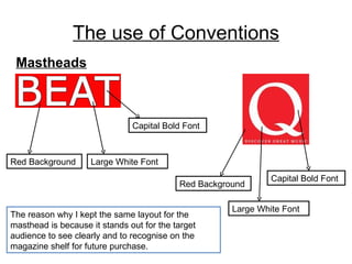 The use of Conventions Mastheads Red Background Large White Font Capital Bold Font Capital Bold Font Large White Font Red Background The reason why I kept the same layout for the masthead is because it stands out for the target audience to see clearly and to recognise on the magazine shelf for future purchase. 