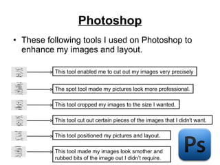 Photoshop These following tools I used on Photoshop to enhance my images and layout. This tool positioned my pictures and layout. This tool cropped my images to the size I wanted. This tool cut out certain pieces of the images that I didn't want. This tool enabled me to cut out my images very precisely This tool made my images look smother and rubbed bits of the image out I didn’t require. The spot tool made my pictures look more professional. 