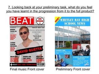 7. Looking back at your preliminary task, what do you feel you have learnt in the progression from it to the full product? Final music Front cover Preliminary Front cover 