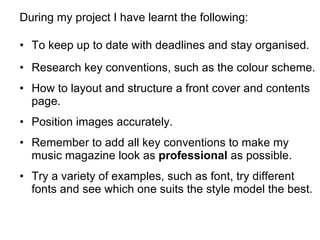 During my project I have learnt the following: To keep up to date with deadlines and stay organised. Research key conventions, such as the colour scheme. How to layout and structure a front cover and contents page. Position images accurately. Remember to add all key conventions to make my music magazine look as  professional  as possible. Try a variety of examples, such as font, try different fonts and see which one suits the style model the best. 