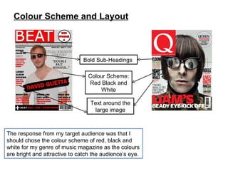 Colour Scheme and Layout The response from my target audience was that I should chose the colour scheme of red, black and white for my genre of music magazine as the colours are bright and attractive to catch the audience’s eye. Colour Scheme: Red Black and White Text around the large image Bold Sub-Headings  