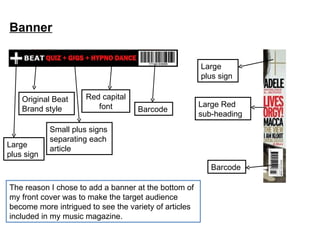 Banner Barcode Red capital font Small plus signs separating each article Original Beat Brand style The reason I chose to add a banner at the bottom of my front cover was to make the target audience become more intrigued to see the variety of articles included in my music magazine. Large  plus sign Large  plus sign Barcode Large Red sub-heading 