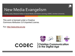
New Media Evangelism
Dr Bex Lewis, Research Fellow in Social Media and Online Learning, CODEC, Durham University
This work is licensed under a Creative
Commons Attribution 3.0 Unported License.
http://www.slideshare.net/drbexl
/new-media-evangelism
For: http://www.dna-uk.org
 