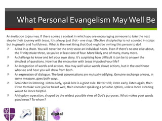 What Personal Evangelism MayWell Be
An invitation to journey. If there comes a context in which you are encouraging someone to take the next
step in their journey with Jesus, it is always just that - one step. Effective discipleship is not counted in scalps
but in growth and fruitfulness. What is the next thing that God might be inviting this person to do?
 A link in a chain. You will never be the only voice an individual hears. Even if there’s no one else about,
the Trinity make three, so you’re at least one of four. More likely one of many, many more.
 A challenge to know and tell your own story. It’s surprising how difficult it can be to answer the
simplest of questions. How has the encounter with Jesus impacted your life?
 An integration of words and actions. You may well value words above actions, but in the end those
who see and hear you will draw from both.
 An expression of dialogue. The best conversations are mutually edifying. Genuine exchange always, in
some measure, goes both ways.
 Grounded in listening. Listen early, speak late is a good rule. Better still; listen early, listen again, then
listen to make sure you’ve heard well, then consider speaking a possible option, unless more listening
would be more helpful.
 A kingdom operation, shaped by the widest possible view of God’s purposes. What makes your words
good news? To whom?
 