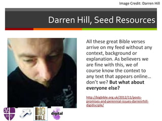 Darren Hill, Seed Resources
All these great Bible verses
arrive on my feed without any
context, background or
explanation. As believers we
are fine with this, we of
course know the context to
any text that appears online…
don’t we? But what about
everyone else?
http://bigbible.org.uk/2012/11/posts-
promises-and-perennial-issues-darrenrhill-
digidisciple/
Image Credit: Darren Hill
 