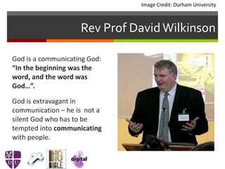 Rev Prof DavidWilkinson
God is a communicating God:
“In the beginning was the
word, and the word was
God…”.
God is extravagant in
communication – he is not a
silent God who has to be
tempted into communicating
with people.
Image Credit: Durham University
 