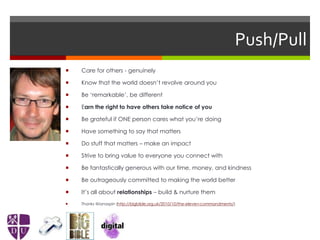 Push/Pull
 Care for others - genuinely
 Know that the world doesn’t revolve around you
 Be ‘remarkable’, be different
 Earn the right to have others take notice of you
 Be grateful if ONE person cares what you’re doing
 Have something to say that matters
 Do stuff that matters – make an impact
 Strive to bring value to everyone you connect with
 Be fantastically generous with our time, money, and kindness
 Be outrageously committed to making the world better
 It’s all about relationships – build & nurture them
 Thanks @ianaspin (http://bigbible.org.uk/2010/10/the-eleven-commandments/)
 