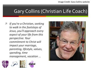 Gary Collins (Christian Life Coach)
 If you're a Christian, seeking
to walk in the footsteps of
Jesus, you'll approach every
aspect of your life from this
perspective. Your
commitment to Christ will
impact your marriage,
parenting, lifestyle, values,
spending, time
management, vocation ...
Image Credit: Gary Collins website
 