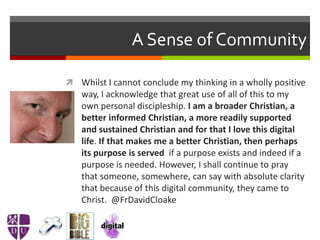 A Sense of Community
 Whilst I cannot conclude my thinking in a wholly positive
way, I acknowledge that great use of all of this to my
own personal discipleship. I am a broader Christian, a
better informed Christian, a more readily supported
and sustained Christian and for that I love this digital
life. If that makes me a better Christian, then perhaps
its purpose is served if a purpose exists and indeed if a
purpose is needed. However, I shall continue to pray
that someone, somewhere, can say with absolute clarity
that because of this digital community, they came to
Christ. @FrDavidCloake
 