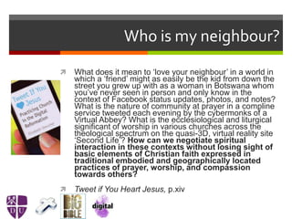 Who is my neighbour?
 What does it mean to ‘love your neighbour’ in a world in
which a ‘friend’ might as easily be the kid from down the
street you grew up with as a woman in Botswana whom
you’ve never seen in person and only know in the
context of Facebook status updates, photos, and notes?
What is the nature of community at prayer in a compline
service tweeted each evening by the cybermonks of a
Virtual Abbey? What is the ecclesiological and liturgical
significant of worship in various churches across the
theological spectrum on the quasi-3D, virtual reality site
‘Second Life’? How can we negotiate spiritual
interaction in these contexts without losing sight of
basic elements of Christian faith expressed in
traditional embodied and geographically located
practices of prayer, worship, and compassion
towards others?
 Tweet if You Heart Jesus, p.xiv
 