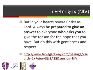 1 Peter 3:15 (NIV)
 But in your hearts revere Christ as
Lord. Always be prepared to give an
answer to everyone who asks you to
give the reason for the hope that you
have. But do this with gentleness and
respect
 http://www.biblegateway.com/passage/?se
arch=1+Peter+3%3A15&version=NIV
 