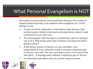 What Personal Evangelism is NOT
The model of conversational, story-based faith-sharing in the context of
relaxed relationship helps us to establish what evangelism isn’t. In this
setting it is not:
 A series of clichés, platitudes or motivational catch-phrases. Real
communication, linked to real events and experiences, doesn’t need
to fall back on such short-cuts.
 The whole gospel. Faith-sharing in a relationship is part of a process,
not all of it. Who knows what other initiatives and resources God is
going to call on?
 A task whose success or failure is on your shoulders. Your
responsibility is to be authentic; truthful; sensitive; compassionate:
to tell your story well. The rest, according to Jesus, is the work of the
Holy Spirit. - A theology exam. Nobody is waiting to pass or fail you.
 A combination lock where only one specific sequence works.
 