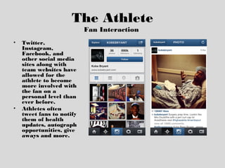 The Athlete
Fan Interaction
• Twitter,
Instagram,
Facebook, and
other social media
sites along with
team websites have
allowed for the
athlete to become
more involved with
the fan on a
personal level than
ever before.
• Athletes often
tweet fans to notify
them of health
updates, autograph
opportunities, give
aways and more.
 