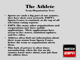 The Athlete
Team/Organization News
• Sports are such a big part of our country,
they have their own network. ESPN’s
Sports Center is routinely at the top of all
television rating reports.
• ESPN, like many other organizations and
corporations now have mobile
applications. Their applications have
access to live scores, statistical updates,
and live video.
• Athletes often find out information about
their team status from Sports Center
before the team or organization alerts
them.
• This lack of privacy is often times
uncomforting, when the fan on the
country know more about your job than
the athlete does.
 