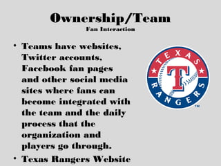 Ownership/Team
Fan Interaction
• Teams have websites,
Twitter accounts,
Facebook fan pages
and other social media
sites where fans can
become integrated with
the team and the daily
process that the
organization and
players go through.
• Texas Rangers Website
 