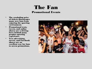 The Fan
Promotional Events
• The escalading price
of tickets discourages
many new fans from
enjoying the sporting
environment.
• Promotional texts,
tweets, and online
shares are a driving
force behind many
peoples sporting
experience.
• Text advertising,
tweets, and Facebook
shares are an
excellent way for fans
to access promotions.
 