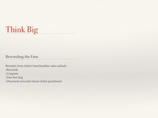 Think Big 
Rewarding the Fans 
Receipts from ticket/merchandise sales unlock: 
-Rewards 
-Coupons 
-Free hot dog 
-Discounts towards future ticket purchased 
 