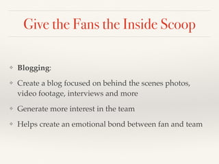 Give the Fans the Inside Scoop 
❖ Blogging: 
❖ Create a blog focused on behind the scenes photos, 
video footage, interviews and more 
❖ Generate more interest in the team 
❖ Helps create an emotional bond between fan and team 
 