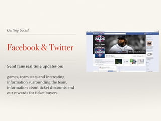 Getting Social 
Facebook & Twitter 
Send fans real time updates on: 
games, team stats and interesting 
information surrounding the team, 
information about ticket discounts and 
our rewards for ticket buyers 
 