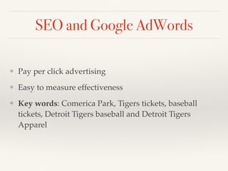 SEO and Google AdWords 
❖ Pay per click advertising 
❖ Easy to measure effectiveness 
❖ Key words: Comerica Park, Tigers tickets, baseball 
tickets, Detroit Tigers baseball and Detroit Tigers 
Apparel 
 