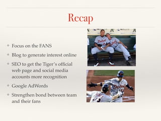 Recap 
❖ Focus on the FANS 
❖ Blog to generate interest online 
❖ SEO to get the Tiger’s official 
web page and social media 
accounts more recognition 
❖ Google AdWords 
❖ Strengthen bond between team 
and their fans 
 