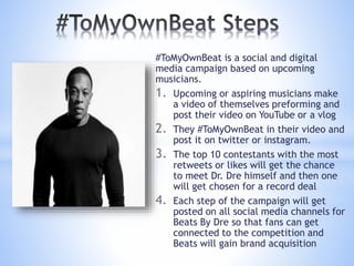 #ToMyOwnBeat is a social and digital
media campaign based on upcoming
musicians.
1. Upcoming or aspiring musicians make
a video of themselves preforming and
post their video on YouTube or a vlog
2. They #ToMyOwnBeat in their video and
post it on twitter or instagram.
3. The top 10 contestants with the most
retweets or likes will get the chance
to meet Dr. Dre himself and then one
will get chosen for a record deal
4. Each step of the campaign will get
posted on all social media channels for
Beats By Dre so that fans can get
connected to the competition and
Beats will gain brand acquisition
 