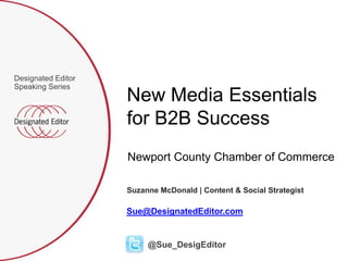 Designated Editor
Speaking Series
                    New Media Essentials
                    for B2B Success
                    Newport County Chamber of Commerce

                    Suzanne McDonald | Content & Social Strategist

                    Sue@DesignatedEditor.com


                         @Sue_DesigEditor
 
