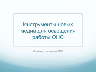 Инструменты новых
медиа для освещения
работы ОНС
Семинар для членов ОНС
 