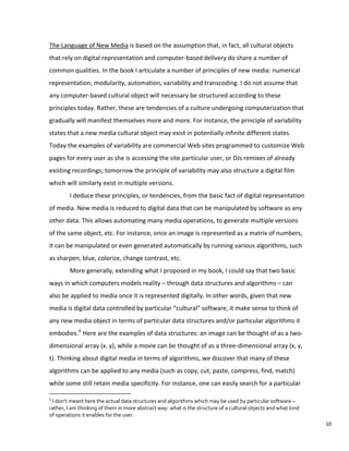 The Language of New Media is based on the assumption that, in fact, all cultural objects
that rely on digital representation and computer-based delivery do share a number of
common qualities. In the book I articulate a number of principles of new media: numerical
representation, modularity, automation, variability and transcoding. I do not assume that
any computer-based cultural object will necessary be structured according to these
principles today. Rather, these are tendencies of a culture undergoing computerization that
gradually will manifest themselves more and more. For instance, the principle of variability
states that a new media cultural object may exist in potentially infinite different states.
Today the examples of variability are commercial Web sites programmed to customize Web
pages for every user as she is accessing the site particular user, or DJs remixes of already
existing recordings; tomorrow the principle of variability may also structure a digital film
which will similarly exist in multiple versions.
I deduce these principles, or tendencies, from the basic fact of digital representation
of media. New media is reduced to digital data that can be manipulated by software as any
other data. This allows automating many media operations, to generate multiple versions
of the same object, etc. For instance, once an image is represented as a matrix of numbers,
it can be manipulated or even generated automatically by running various algorithms, such
as sharpen, blue, colorize, change contrast, etc.
More generally, extending what I proposed in my book, I could say that two basic
ways in which computers models reality – through data structures and algorithms – can
also be applied to media once it is represented digitally. In other words, given that new
media is digital data controlled by particular “cultural” software, it make sense to think of
any new media object in terms of particular data structures and/or particular algorithms it
embodies.4
Here are the examples of data structures: an image can be thought of as a two-
dimensional array (x. y), while a movie can be thought of as a three-dimensional array (x, y,
t). Thinking about digital media in terms of algorithms, we discover that many of these
algorithms can be applied to any media (such as copy, cut, paste, compress, find, match)
while some still retain media specificity. For instance, one can easily search for a particular
4
I don’t meant here the actual data structures and algorithms which may be used by particular software –
rather, I am thinking of them in more abstract way: what is the structure of a cultural objects and what kind
of operations it enables for the user.
10
 