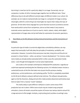 text string in a text but not for a particular object in an image. Conversely, one can
composite a number of still or moving images together but not different texts. These
differences have to do with different semiotic logics of different media in our culture: for
example, we are ready to read practically any image or a composite of images as being
meaningful, while for a text string to be meaningful we require that it obeys the laws of
grammar. On the other hand, language has a priori discrete structure (a sentence consists
from words which consist from morphemes, and so on) that makes it very easily to
automate various operations on it (such as search, match, replace, index), while digital
representation of images does not by itself allow for automation of semantic operations.
4. New Media as the Mix Between Existing Cultural Conventions and the Conventions of
Software.
As particular type of media is turned into digital data controlled by software, we may
expect that eventually it will fully obey the principles of modularity, variability, and
automation. However, in practice these processes may take a long time and they do not
proceed in a linear fashion – rather, we witness “uneven development.” For instance, today
some media are already totally automated while in other cases this automation hardly
exists – even though technologically it can be easily implemented.
Let us take as the example contemporary Hollywood film production. Logically we
could have expected something like the following scenario. An individual viewer receives a
customized version of the film that takes into account her/his previous viewing
preferences, current preferences, and marketing profile. The film is completely assembled
on the fly by AI software using pre-defined script schemas. The software also generates,
again on the fly characters, dialog and sets (this makes product placement particularly easy)
that are taken from a massive “assets” database.
The reality today is quite different. Software is used in some areas of film
production but not in others. While some visuals may be created using computer
animation, cinema sill centers around the system of human stars whose salaries amount for
a large percent of a film budget. Similarly, script writing (and countless re-writing) is also
11
 
