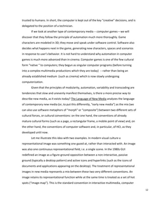 trusted to humans. In short, the computer is kept out of the key “creative” decisions, and is
delegated to the position of a technician.
If we look at another type of contemporary media -- computer games – we will
discover that they follow the principle of automation much more thoroughly. Game
characters are modeled in 3D; they move and speak under software control. Software also
decides what happens next in the game, generating new characters, spaces and scenarios
in response to user’s behavior. It is not hard to understand why automation in computer
games is much more advanced than in cinema. Computer games is one of the few cultural
form “native “ to computers; they begun as singular computer programs (before turning
into a complex multimedia productions which they are today) -- rather than being an
already established medium (such as cinema) which is now slowly undergoing
computerization.
Given that the principles of modularity, automation, variability and transcoding are
tendencies that slow and unevenly manifest themselves, is there a more precise way to
describe new media, as it exists today? The Language of New Media analyzes the language
of contemporary new media (or, to put this differently, “early new media”) as the mix (we
can also use software metaphors of “morph” or “composite”) between two different sets of
cultural forces, or cultural conventions: on the one hand, the conventions of already
mature cultural forms (such as a page, a rectangular frame, a mobile point of view) and, on
the other hand, the conventions of computer software and, in particular, of HCI, as they
developed until now.
Let me illustrate this idea with two examples. In modern visual culture a
representational image was something one gazed at, rather than interacted with. An image
was also one continuous representational field, i.e. a single scene. In the 1980s GUI
redefined an image as a figure-ground opposition between a non-interactive, passive
ground (typically a desktop pattern) and active icons and hyperlinks (such as the icons of
documents and applications appearing on the desktop). The treatment of representational
images in new media represents a mix between these two very different conventions. An
image retains its representational function while at the same time is treated as a set of hot
spots (“image-map”). This is the standard convention in interactive multimedia, computer
12
 