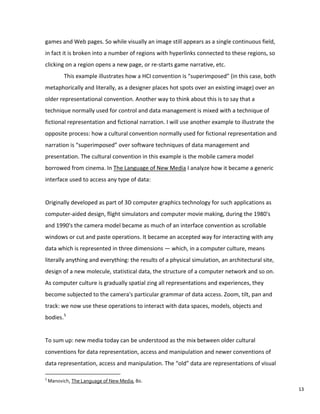 games and Web pages. So while visually an image still appears as a single continuous field,
in fact it is broken into a number of regions with hyperlinks connected to these regions, so
clicking on a region opens a new page, or re-starts game narrative, etc.
This example illustrates how a HCI convention is “superimposed” (in this case, both
metaphorically and literally, as a designer places hot spots over an existing image) over an
older representational convention. Another way to think about this is to say that a
technique normally used for control and data management is mixed with a technique of
fictional representation and fictional narration. I will use another example to illustrate the
opposite process: how a cultural convention normally used for fictional representation and
narration is “superimposed” over software techniques of data management and
presentation. The cultural convention in this example is the mobile camera model
borrowed from cinema. In The Language of New Media I analyze how it became a generic
interface used to access any type of data:
Originally developed as part of 3D computer graphics technology for such applications as
computer-aided design, flight simulators and computer movie making, during the 1980's
and 1990's the camera model became as much of an interface convention as scrollable
windows or cut and paste operations. It became an accepted way for interacting with any
data which is represented in three dimensions — which, in a computer culture, means
literally anything and everything: the results of a physical simulation, an architectural site,
design of a new molecule, statistical data, the structure of a computer network and so on.
As computer culture is gradually spatial zing all representations and experiences, they
become subjected to the camera's particular grammar of data access. Zoom, tilt, pan and
track: we now use these operations to interact with data spaces, models, objects and
bodies.5
To sum up: new media today can be understood as the mix between older cultural
conventions for data representation, access and manipulation and newer conventions of
data representation, access and manipulation. The “old” data are representations of visual
5
Manovich, The Language of New Media, 80.
13
 