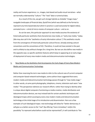 reality and human experience, i.e., images, text-based and audio-visual narratives – what
we normally understand by “culture.” The “new” data is numerical data.
As a result of this mix, we get such strange hybrids as clickable “image-maps,”
navigable landscapes of financial data, QuickTime (which was defined as the format to
represent any time-based data but which in practice is used exclusively for digital video),
animated icons – a kind of micro-movies of computer culture – and so on.
As can be seen, this particular approach to new media assumes the existence of
historically particular aesthetics that characterizes new media, or “early new media,” today.
(We may also call it the “aesthetics of early information culture.”) This aesthetics results
from the convergence of historically particular cultural forces: already existing cultural
conventions and the conventions of HCI. Therefore, it could not have existed in the past
and it unlikely to stay without changes for a long time. But we can also define new media in
the opposite way: as specific aesthetic features which keep re-appearing at an early stage
of deployment of every new modern media and telecommunication technologies.
5. New Media as the Aesthetics that Accompanies the Early Stage of Every New Modern
Media and Communication Technology.
Rather than reserving the term new media to refer to the cultural uses of current computer
and computer-based network technologies, some authors have suggested that every
modern media and telecommunication technology passes through its “new media stage.”
In other words, at some point photography, telephone, cinema, television each were “new
media.” This perspective redirects our research efforts: rather than trying to identity what
is unique about digital computers functioning as media creation, media distribution and
telecommunication devices, we may instead look for certain aesthetic techniques and
ideological tropes which accompany every new modern media and telecommunication
technology at the initial stage of its introduction and dissemination. Here are a few
examples of such ideological tropes: new technology will allow for “better democracy; it
will give us a better access to the “real” (by offering “more immediacy” and/or the
possibility “to represent what before could not be represented”); it will contribute to “the
14
 