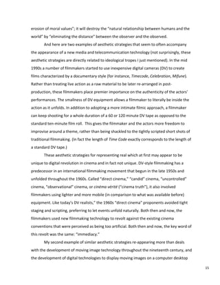 erosion of moral values”; it will destroy the “natural relationship between humans and the
world” by “eliminating the distance” between the observer and the observed.
And here are two examples of aesthetic strategies that seem to often accompany
the appearance of a new media and telecommunication technology (not surprisingly, these
aesthetic strategies are directly related to ideological tropes I just mentioned). In the mid
1990s a number of filmmakers started to use inexpensive digital cameras (DV) to create
films characterized by a documentary style (for instance, Timecode, Celebration, Mifune).
Rather than treating live action as a raw material to be later re-arranged in post-
production, these filmmakers place premier importance on the authenticity of the actors’
performances. The smallness of DV equipment allows a filmmaker to literally be inside the
action as it unfolds. In addition to adopting a more intimate filmic approach, a filmmaker
can keep shooting for a whole duration of a 60 or 120 minute DV tape as opposed to the
standard ten-minute film roll. This gives the filmmaker and the actors more freedom to
improvise around a theme, rather than being shackled to the tightly scripted short shots of
traditional filmmaking. (In fact the length of Time Code exactly corresponds to the length of
a standard DV tape.)
These aesthetic strategies for representing real which at first may appear to be
unique to digital revolution in cinema and in fact not unique. DV-style filmmaking has a
predecessor in an international filmmaking movement that begun in the late 1950s and
unfolded throughout the 1960s. Called “direct cinema,” “candid” cinema, “uncontrolled”
cinema, “observational” cinema, or cinéma vérité (“cinema truth”), it also involved
filmmakers using lighter and more mobile (in comparison to what was available before)
equipment. Like today’s DV realists,” the 1960s “direct cinema” proponents avoided tight
staging and scripting, preferring to let events unfold naturally. Both then and now, the
filmmakers used new filmmaking technology to revolt against the existing cinema
conventions that were perceived as being too artificial. Both then and now, the key word of
this revolt was the same: “immediacy.”
My second example of similar aesthetic strategies re-appearing more than deals
with the development of moving image technology throughout the nineteenth century, and
the development of digital technologies to display moving images on a computer desktop
15
 